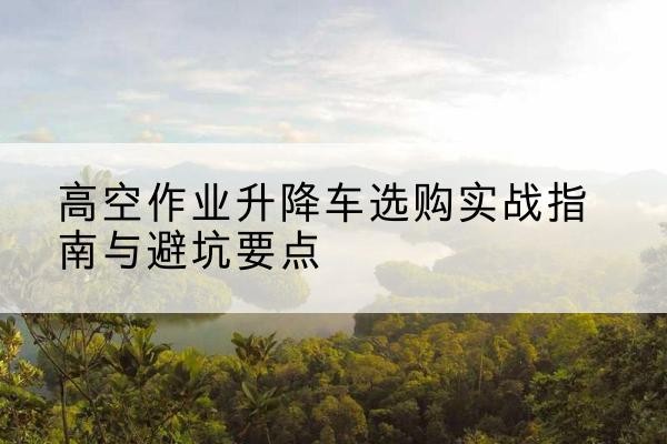 丰都升降车怎么选-高空作业升降车选购实战指南与避坑要点