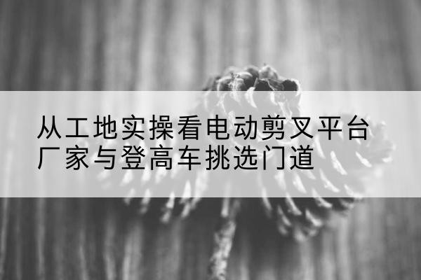 丰都电动剪叉升降平台厂家-从工地实操看电动剪叉平台厂家与登高车挑选门道