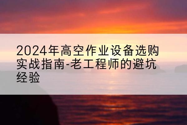 丰都高空作业升降机厂家推荐-2024年高空作业设备选购实战指南-老工程师的避坑经验