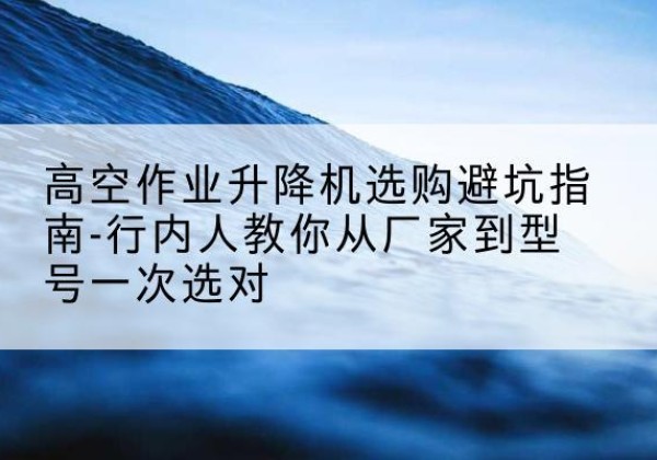 丰都升降平台厂家-高空作业升降机选购避坑指南-行内人教你从厂家到型号一次选对