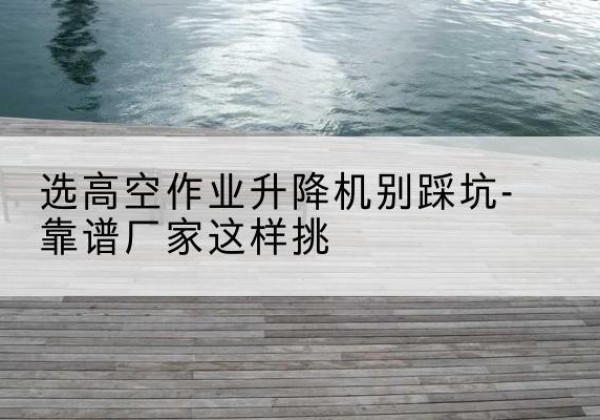 丰都剪叉式升降机厂家-选高空作业升降机别踩坑-靠谱厂家这样挑