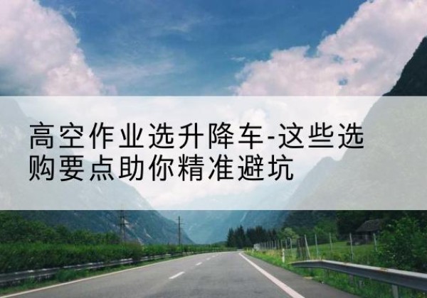 丰都升降车厂家-高空作业选升降车-这些选购要点助你*避坑