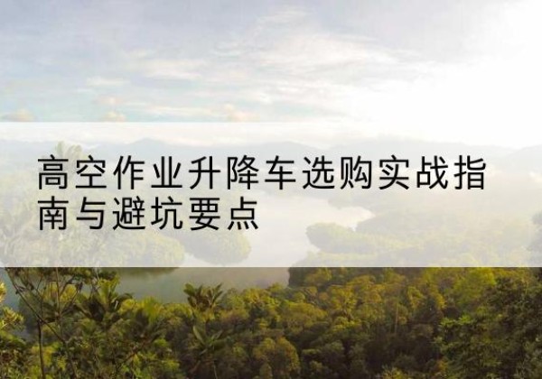 丰都升降车怎么选-高空作业升降车选购实战指南与避坑要点