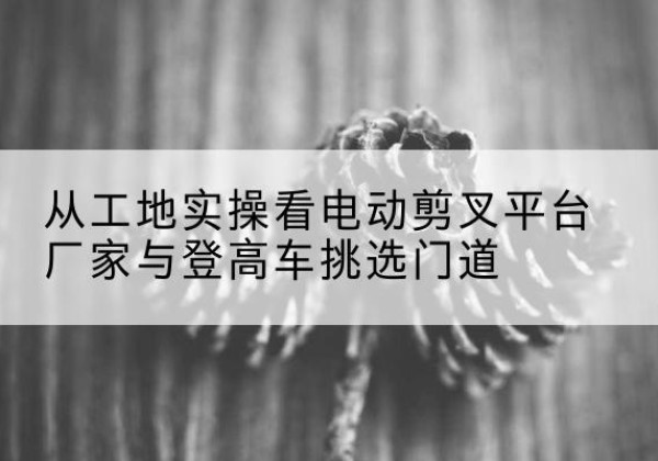 丰都电动剪叉升降平台厂家-从工地实操看电动剪叉平台厂家与登高车挑选门道