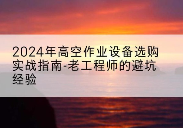 丰都高空作业升降机厂家推荐-2024年高空作业设备选购实战指南-老工程师的避坑经验